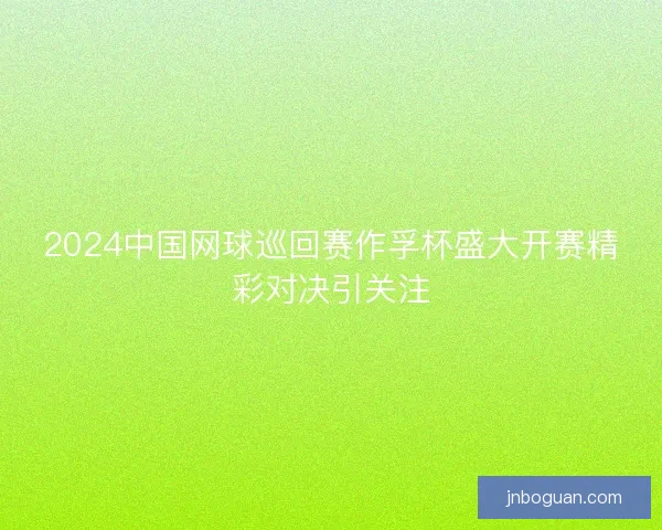 2024中国网球巡回赛作孚杯盛大开赛精彩对决引关注
