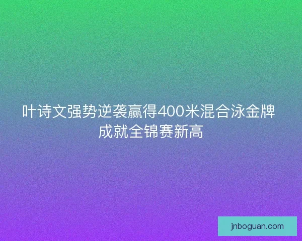 叶诗文强势逆袭赢得400米混合泳金牌 成就全锦赛新高
