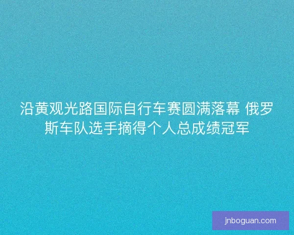 沿黄观光路国际自行车赛圆满落幕 俄罗斯车队选手摘得个人总成绩冠军