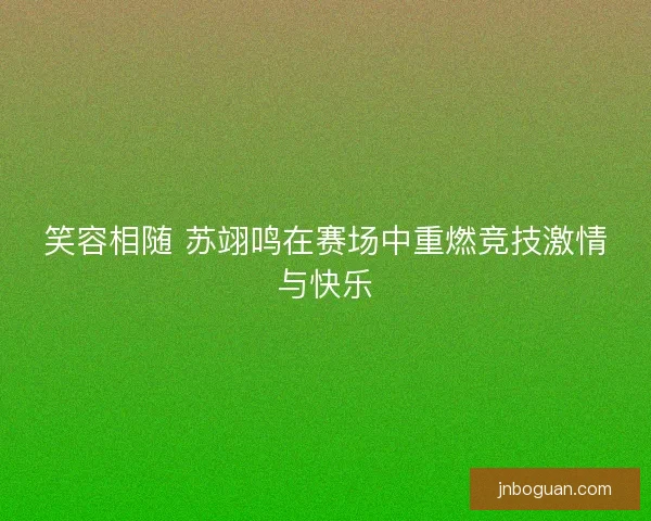 笑容相随 苏翊鸣在赛场中重燃竞技激情与快乐