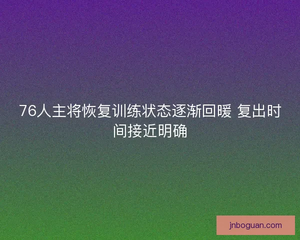 76人主将恢复训练状态逐渐回暖 复出时间接近明确